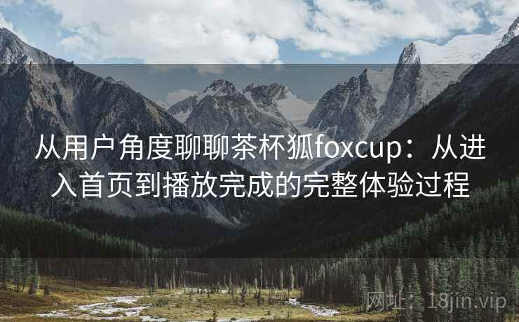 从用户角度聊聊茶杯狐foxcup:从进入首页到播放完成的完整体验过程 从用户角度聊聊茶杯狐foxcup:从进入首页到播放完成的完整体验过程