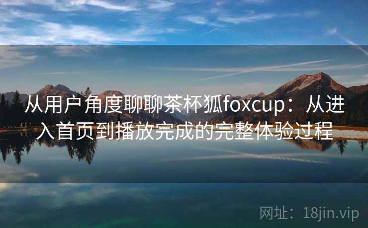 从用户角度聊聊茶杯狐foxcup:从进入首页到播放完成的完整体验过程 从用户角度聊聊茶杯狐foxcup:从进入首页到播放完成的完整体验过程