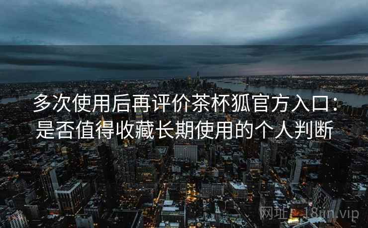 多次使用后再评价茶杯狐官方入口:是否值得收藏长期使用的个人判断 多次使用后再评价茶杯狐官方入口:是否值得收藏长期使用的个人判断
