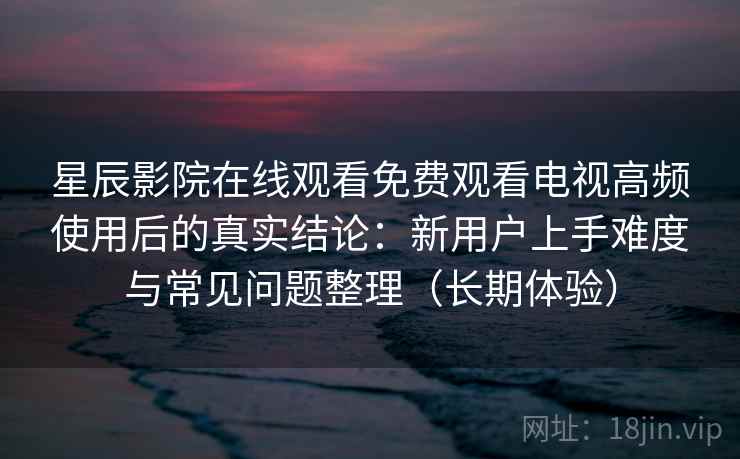 星辰影院在线观看免费观看电视高频使用后的真实结论：新用户上手难度与常见问题整理（长期体验）