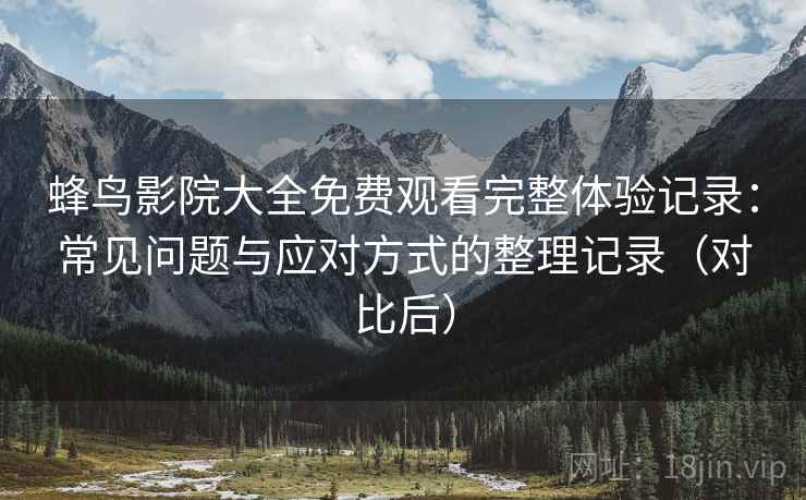 蜂鸟影院大全免费观看完整体验记录：常见问题与应对方式的整理记录（对比后）