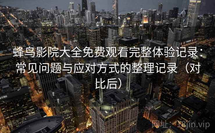蜂鸟影院大全免费观看完整体验记录：常见问题与应对方式的整理记录（对比后）