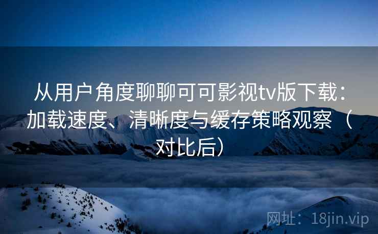 从用户角度聊聊可可影视tv版下载：加载速度、清晰度与缓存策略观察（对比后）