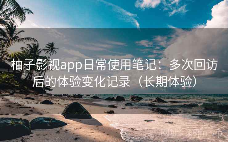 柚子影视app日常使用笔记：多次回访后的体验变化记录（长期体验）
