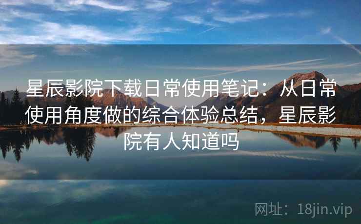 星辰影院下载日常使用笔记：从日常使用角度做的综合体验总结，星辰影院有人知道吗