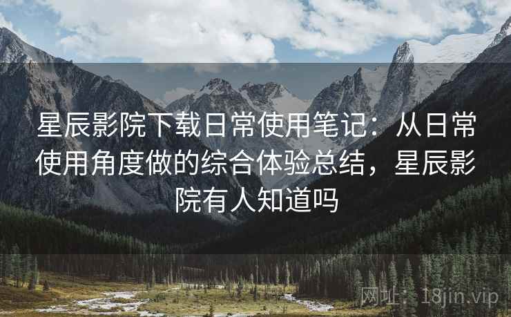 星辰影院下载日常使用笔记：从日常使用角度做的综合体验总结，星辰影院有人知道吗