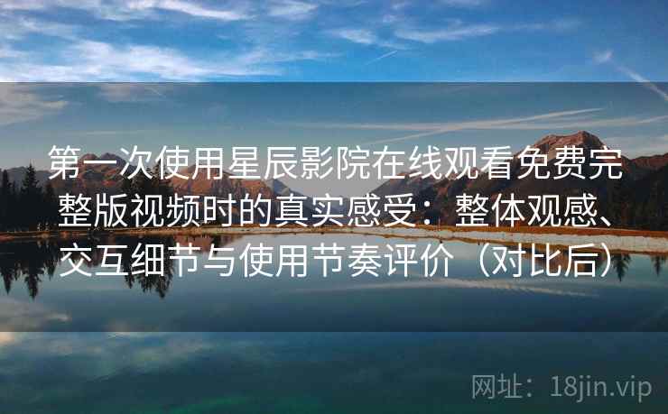 第一次使用星辰影院在线观看免费完整版视频时的真实感受：整体观感、交互细节与使用节奏评价（对比后）