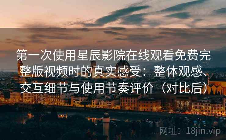 第一次使用星辰影院在线观看免费完整版视频时的真实感受：整体观感、交互细节与使用节奏评价（对比后）