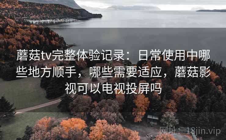 蘑菇tv完整体验记录:日常使用中哪些地方顺手,哪些需要适应,蘑菇影视可以电视投屏吗 蘑菇tv完整体验记录:日常使用中哪些地方顺手,哪些需要适应,蘑菇影视可以电视投屏吗