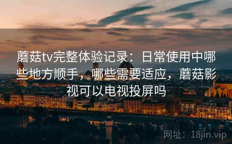 蘑菇tv完整体验记录:日常使用中哪些地方顺手,哪些需要适应,蘑菇影视可以电视投屏吗 蘑菇tv完整体验记录:日常使用中哪些地方顺手,哪些需要适应,蘑菇影视可以电视投屏吗