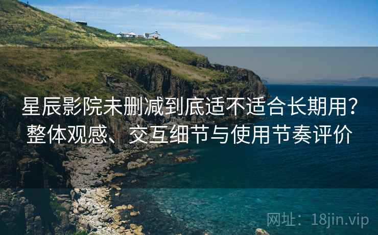 星辰影院未删减到底适不适合长期用？整体观感、交互细节与使用节奏评价