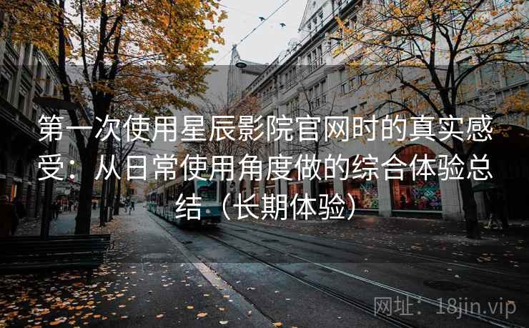 第一次使用星辰影院官网时的真实感受:从日常使用角度做的综合体验总结(长期体验) 第一次使用星辰影院官网时的真实感受:从日常使用角度做的综合体验总结(长期体验)