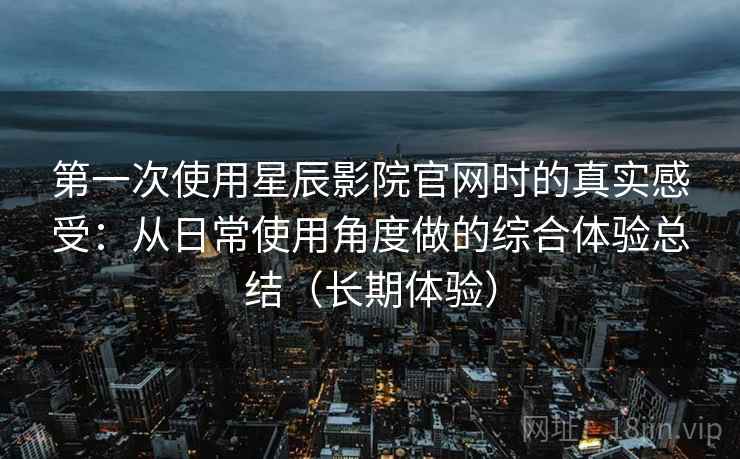 第一次使用星辰影院官网时的真实感受:从日常使用角度做的综合体验总结(长期体验) 第一次使用星辰影院官网时的真实感受:从日常使用角度做的综合体验总结(长期体验)