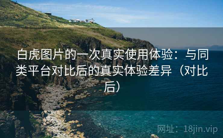 白虎图片的一次真实使用体验:与同类平台对比后的真实体验差异(对比后) 白虎图片的一次真实使用体验:与同类平台对比后的真实体验差异(对比后)