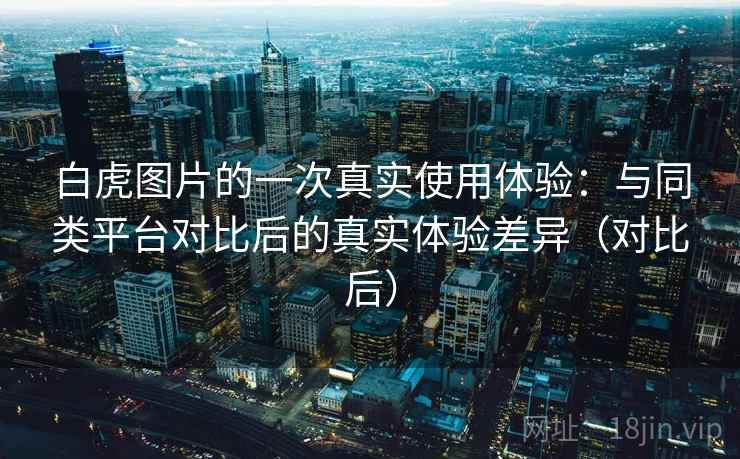 白虎图片的一次真实使用体验:与同类平台对比后的真实体验差异(对比后) 白虎图片的一次真实使用体验:与同类平台对比后的真实体验差异(对比后)