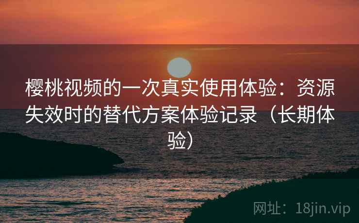 樱桃视频的一次真实使用体验：资源失效时的替代方案体验记录（长期体验）
