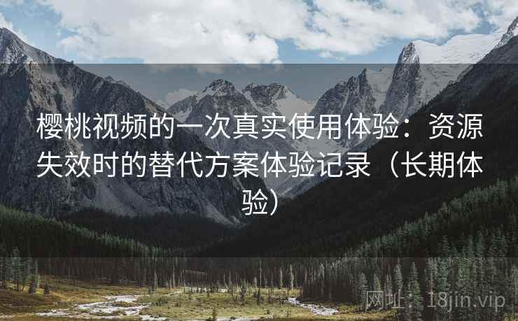樱桃视频的一次真实使用体验：资源失效时的替代方案体验记录（长期体验）