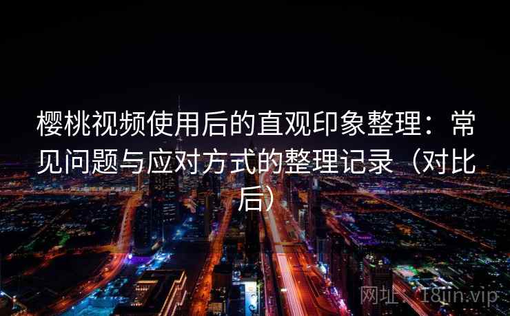 樱桃视频使用后的直观印象整理:常见问题与应对方式的整理记录(对比后) 樱桃视频使用后的直观印象整理:常见问题与应对方式的整理记录(对比后)