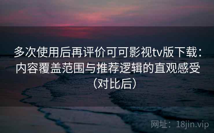多次使用后再评价可可影视tv版下载：内容覆盖范围与推荐逻辑的直观感受（对比后）