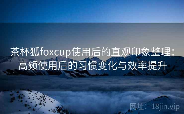 茶杯狐foxcup使用后的直观印象整理:高频使用后的习惯变化与效率提升 茶杯狐foxcup使用后的直观印象整理:高频使用后的习惯变化与效率提升