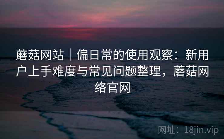 蘑菇网站|偏日常的使用观察:新用户上手难度与常见问题整理,蘑菇网络官网 蘑菇网站|偏日常的使用观察:新用户上手难度与常见问题整理,蘑菇网络官网