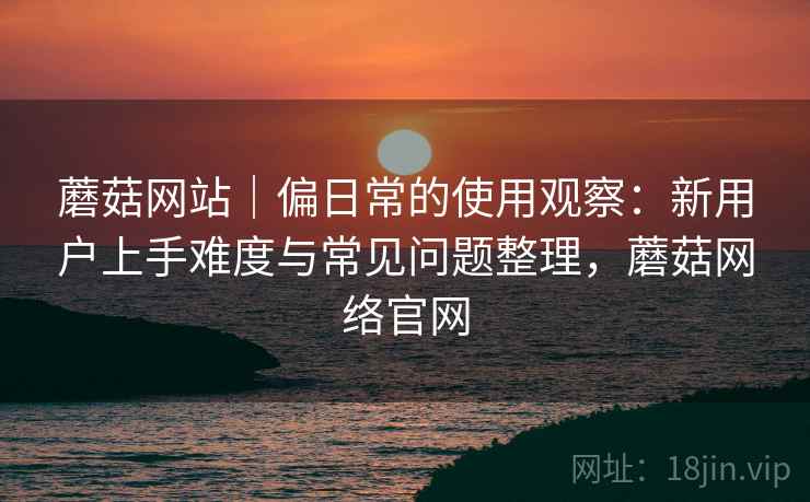 蘑菇网站|偏日常的使用观察:新用户上手难度与常见问题整理,蘑菇网络官网 蘑菇网站|偏日常的使用观察:新用户上手难度与常见问题整理,蘑菇网络官网