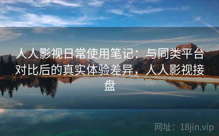人人影视日常使用笔记:与同类平台对比后的真实体验差异,人人影视接盘 人人影视日常使用笔记:与同类平台对比后的真实体验差异,人人影视接盘