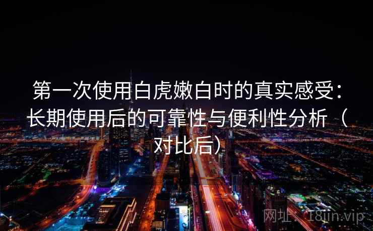 第一次使用白虎嫩白时的真实感受:长期使用后的可靠性与便利性分析(对比后) 第一次使用白虎嫩白时的真实感受:长期使用后的可靠性与便利性分析(对比后)