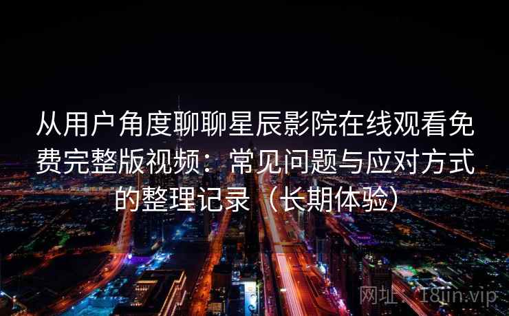 从用户角度聊聊星辰影院在线观看免费完整版视频:常见问题与应对方式的整理记录(长期体验) 从用户角度聊聊星辰影院在线观看免费完整版视频:常见问题与应对方式的整理记录(长期体验)