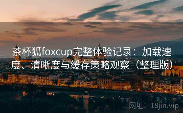 茶杯狐foxcup完整体验记录:加载速度、清晰度与缓存策略观察(整理版) 茶杯狐foxcup完整体验记录:加载速度、清晰度与缓存策略观察(整理版)