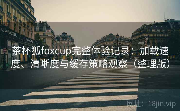 茶杯狐foxcup完整体验记录:加载速度、清晰度与缓存策略观察(整理版) 茶杯狐foxcup完整体验记录:加载速度、清晰度与缓存策略观察(整理版)